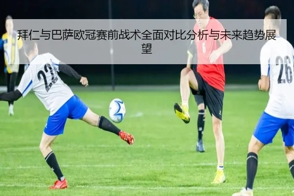 拜仁与巴萨欧冠赛前战术全面对比分析与未来趋势展望 | weide